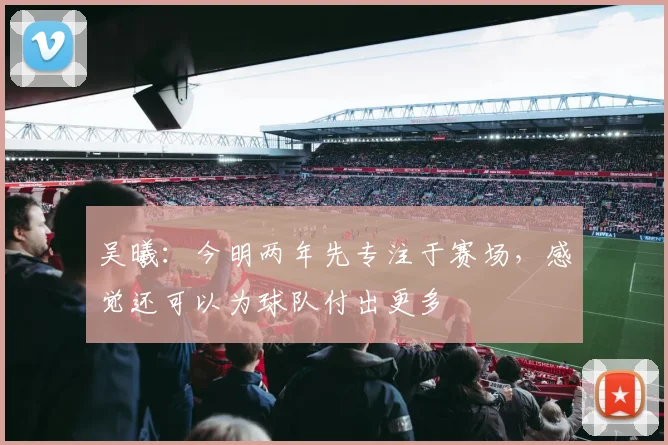 吴曦：今明两年先专注于赛场，感觉还可以为球队付出更多