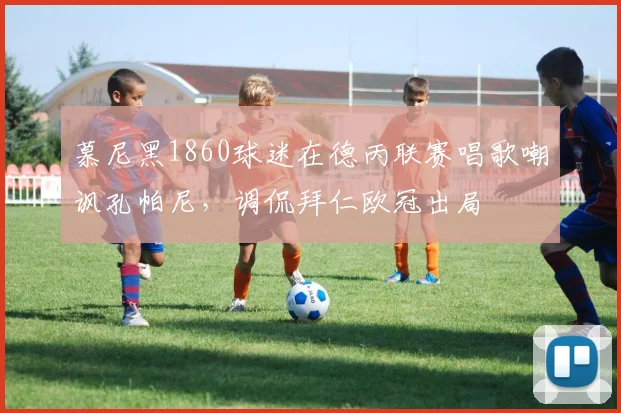 慕尼黑1860球迷在德丙联赛唱歌嘲讽孔帕尼，调侃拜仁欧冠出局